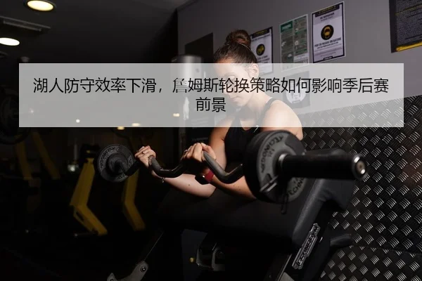湖人防守效率下滑，詹姆斯轮换策略如何影响季后赛前景